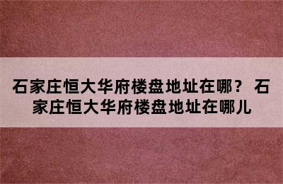 石家庄恒大华府楼盘地址在哪？ 石家庄恒大华府楼盘地址在哪儿